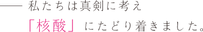 ――私たちは真剣に考え「核酸」にたどり着きました。