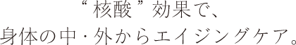 “核酸”効果で、身体の中・外からエイジングケア。